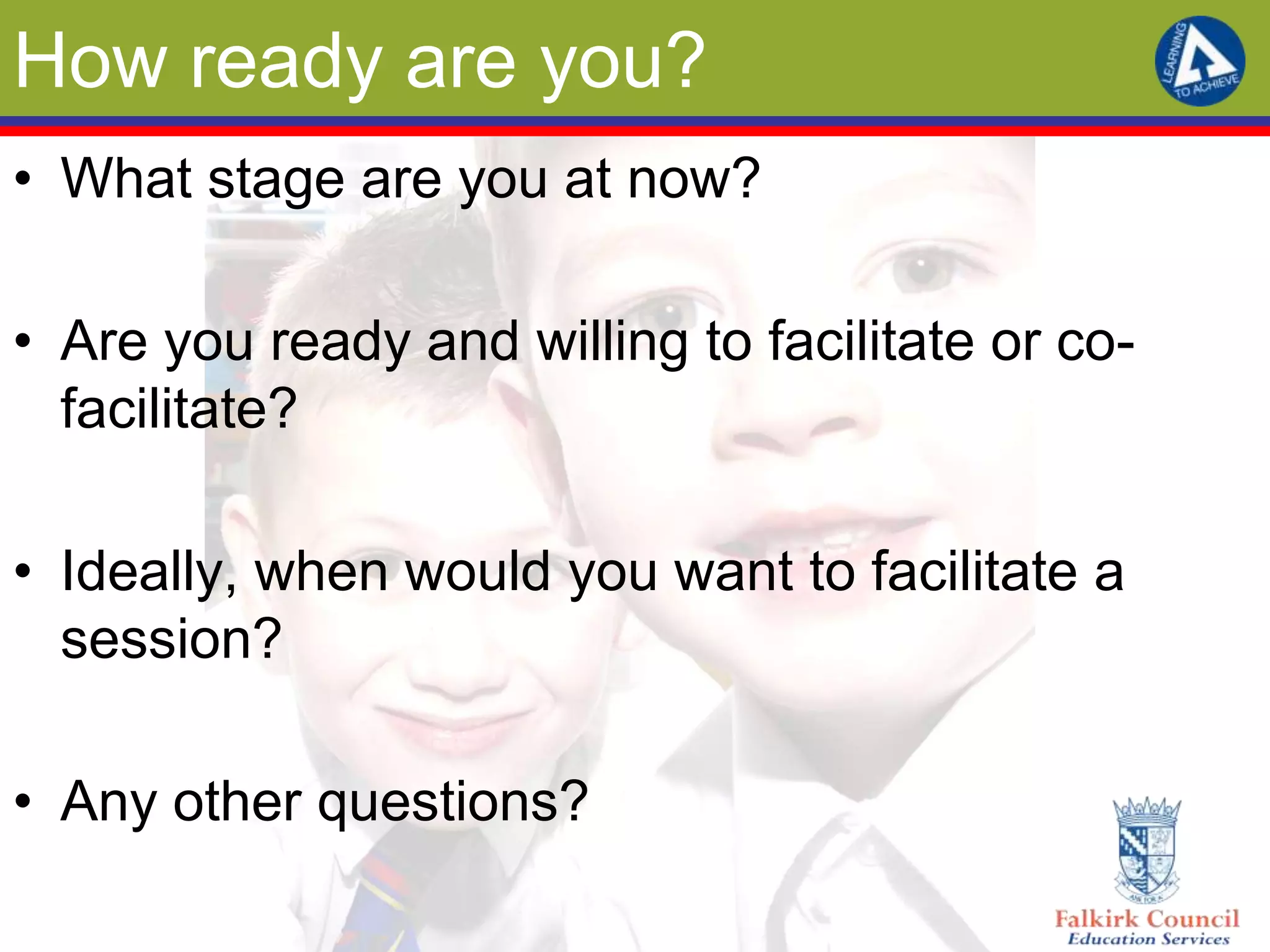 How ready are you?
• What stage are you at now?

• Are you ready and willing to facilitate or co-
  facilitate?

• Ideally, when would you want to facilitate a
  session?

• Any other questions?
 