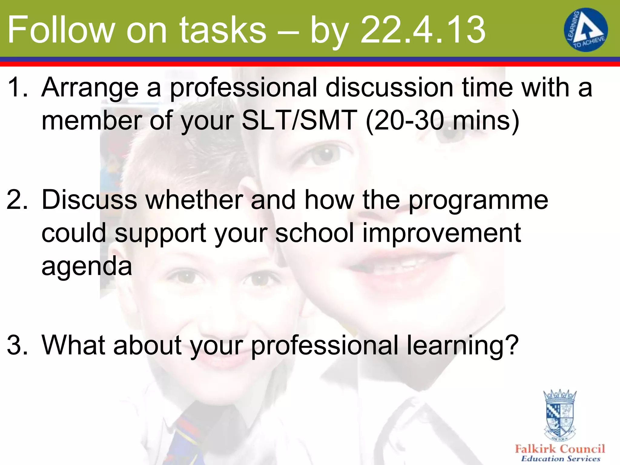 Follow on tasks – by 22.4.13
1. Arrange a professional discussion time with a
   member of your SLT/SMT (20-30 mins)

2. Discuss whether and how the programme
   could support your school improvement
   agenda

3. What about your professional learning?
 