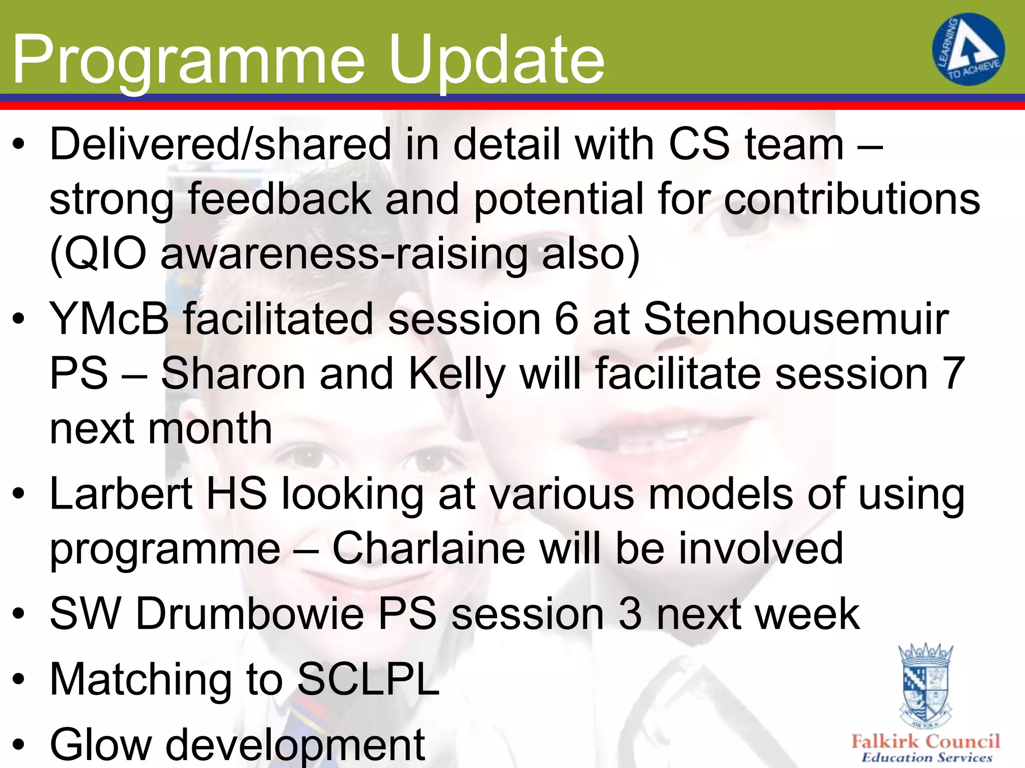 Programme Update
• Delivered/shared in detail with CS team –
  strong feedback and potential for contributions
  (QIO awareness-raising also)
• YMcB facilitated session 6 at Stenhousemuir
  PS – Sharon and Kelly will facilitate session 7
  next month
• Larbert HS looking at various models of using
  programme – Charlaine will be involved
• SW Drumbowie PS session 3 next week
• Matching to SCLPL
• Glow development
 