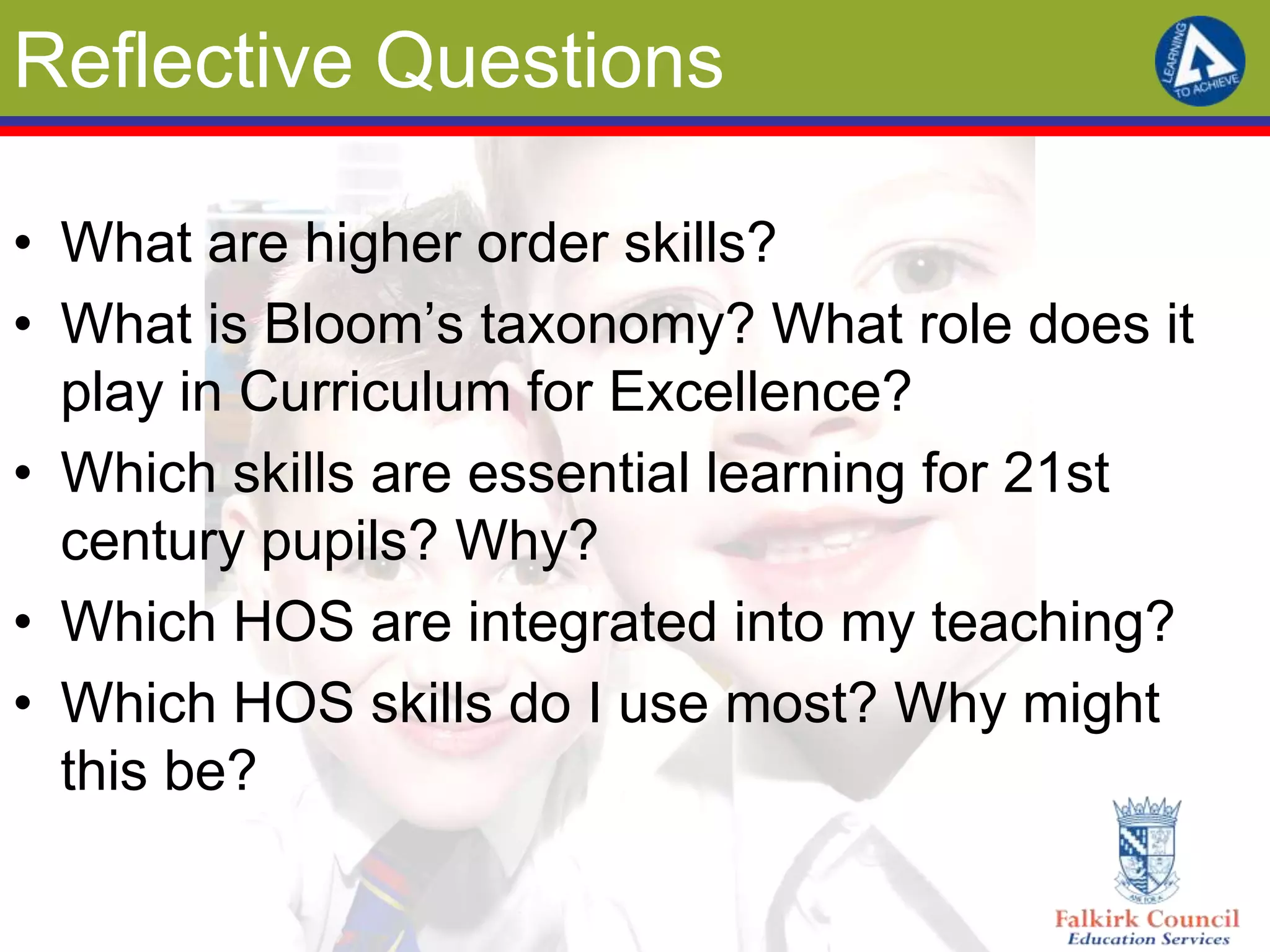 Reflective Questions

• What are higher order skills?
• What is Bloom’s taxonomy? What role does it
  play in Curriculum for Excellence?
• Which skills are essential learning for 21st
  century pupils? Why?
• Which HOS are integrated into my teaching?
• Which HOS skills do I use most? Why might
  this be?
 