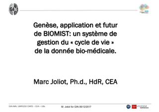 GIN-­IMN,  UMR5293  CNRS  – CEA  – UBx M.  Joliot  for  GIN  06/12/2017
Genèse, application et futur
de BIOMIST: un système de
gestion du « cycle de vie »
de la donnée bio-médicale.
Marc Joliot, Ph.d., HdR, CEA
 