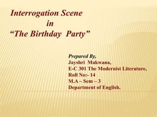 Interrogation Scene                   in  “The Birthday  Party” Prepared By, JayshriMakwana, E-C 301 The Modernist Literature, Roll No:- 14 M.A – Sem – 3 Department of English. 