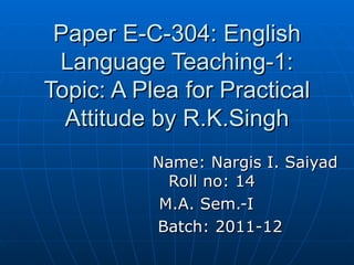 Paper E-C-304: English Language Teaching-1: Topic: A Plea for Practical Attitude by R.K.Singh Name: Nargis I. Saiyad  Roll no: 14 M.A. Sem.-I  Batch: 2011-12 