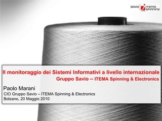 Il monitoraggio dei Sistemi Informativi a livello internazionale
                     Gruppo Savio – ITEMA Spinning & Electronics
Paolo Marani
CIO Gruppo Savio – ITEMA Spinning & Electronics
Bolzano, 20 Maggio 2010
 