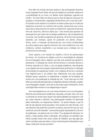 Para além da inclusão das boas práticas e das participações discentes,
outras sugestões foram feitas. No que diz respeito ao conteúdo, destaca-se
a possibilidade de se incluir um debate sobre legislação sugerido por
Sandra: “Eu sinto falta nas leituras que eu faço de alguma coisa que me
ajudasse a compreender a legislação diretamente com o meu dia a dia”.
As dúvidas a esse respeito circundaram as repercussões que as mudanças
legislativas acarretam ao cotidiano das escolas, destacando que muitas
vezes elas as desconhecem em parte ou totalmente. Seguindo ainda essa
linha de raciocínio, Eleonora expôs que “uma revista para gestores da
educação tem que trazer não só artigos acadêmicos, não só experiências
na escola, mas também programas de governo, de forma mais acessível
trazendo, por exemplo, aquilo foi publicado nos diários oficiais”.
Temos, assim, a indicação da demanda por uma revista multifacetada
que abra espaço para aspectos diversos, dos mais acadêmicos aos mais
cotidianos, sempre ressaltando a sua vocação para o diálogo com os
profissionais da educação.

     Outro aspecto a ser tratado diz respeito à forma de apresentação
da revista. Um consenso em relação a isso foi a necessidade de utilização
de uma linguagem clara e objetiva, que seja mais acessível aos gestores e
professores. A utilização de muitos termos técnicos e conceitos teóricos a
limitaria, segundo Luis Carlos, a uma circulação acadêmica, não atingindo
o seu objetivo de comunicação e desenvolvimento profissional. A utilização
de ilustrações foi sugerida por André, com o objetivo de tornar o conteúdo
mais digerível para o seu público alvo. Elaborando mais essa questão,
Rodrigo buscou aproximar as expectativas a respeito da formatação da
revista com uma publicação já utilizada por ele: “Uma coisa que eu sinto
falta nas revistas de educação são os infográficos tão bem indicados, simples,
numa linguagem simples, como são os da revista super interessante. Outra
coisa legal desta revista é a sua diagramação e layout”.

    Essa necessidade de se criar uma revista atraente e com uma linguagem
                                                                                 Revista Pesquisa e Debate em Educação | v1. n1. 2011


diferente das estritamente acadêmicas não pode, contudo, fazer com que
o conteúdo da revista fique aquém das potencialidades do programa e de
seu corpo docente e discente. Essa preocupação também foi externada
pelos mestrandos, em especial por Adriana: “Eu queria reforçar o que foi
dito de não dissociar teoria da prática. Uma revista com este formato, com
este desenho não pode ficar somente na prática, pois ela tem que ser uma
revista de curso de mestrado”. Outra preocupação expressada foi a do tom
da publicação, nas palavras de Luis Carlos: “E eu gostaria de demarcar um
ponto, a visão positiva sobre a educação, não produzir um periódico que
venha sucatear ainda mais nosso campo de trabalho, que seja algo que
venha contribuir para que eleve o nosso moral enquanto educadores e que
foque o lado bom do que acontece.”


                                                                                 88
 