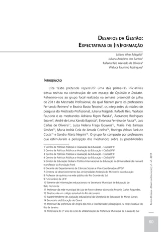 Desafios da Gestão:
                                Expectativas de (in)formação
                                                                   Juliana Alves Magaldi1
                                                           Juliana Anacleto dos Santos2
                                                      Rafaela Reis Azevedo de Oliveira3
                                                            Wallace Faustino Rodrigues4



Introdução
    Este texto pretende repercutir uma das primeiras iniciativas
dessa revista na construção de um espaço de Opinião e Debate.
Referimo-nos ao grupo focal realizado na semana presencial de julho
de 2011 do Mestrado Profissional, do qual fizeram parte os professores
Fernando Reimers5 e Beatriz Basto Teixeira6, os integrantes do núcleo de
pesquisa do Mestrado Profissional, Juliana Magaldi, Rafaela Reis, Wallace
Faustino e os mestrandos Adriana Rigon Weska7, Alexandre Rodrigues
Soares8, André de Lima Xandó Baptista9, Eleonora Ferreira de Paula10, Luis
Carlos de Oliveira11, Luiza Helena Fraga Gouveia12, Maria Inês Barroso
Simões13, Maria Izolda Cela de Arruda Coelho14, Rodrigo Veloso Parkutz
Costa15 e Sandra Mariz Negrini16. O grupo foi composto por professores
que estimularam a percepção dos mestrandos sobre as possibilidades

1 Centro de Políticas Públicas e Avaliação da Educação - CAEd/UFJF
2 Centro de Políticas Públicas e Avaliação da Educação - CAEd/UFJF
3 Centro de Políticas Públicas e Avaliação da Educação - CAEd/UFJF
                                                                                               Revista Pesquisa e Debate em Educação | v1. n1. 2011

4 Centro de Políticas Públicas e Avaliação da Educação - CAEd/UFJF
5 Diretor de Educação Global e Política Internacional da Educação da Universidade de Harvard
e professor da Fundação Ford
6 Docente do Departamento de Ciências Sociais e Vice-Coordenadora PPGP
7 Diretora de desenvolvimento das Universidades Federais do Ministério da educação
8 Professor de química na rede pública do Rio Grande do Sul
9 Funcionário da UFJF
10 Gerente de informações educacionais na Secretaria Municipal de Educação de
Belo Horizonte
11 Professor da rede municipal de Juiz de Fora e diretor da escola Antônio Carlos Fagundes.
12 Diretora de um colégio estadual do Rio de Janeiro
13 Superintendente de avaliação educacional da Secretaria de Educação de Minas Gerais
14 Secretária de Educação do Ceará
15 Professor da prefeitura de Angra dos Reis e coordenador pedagógico na rede estadual do
Rio de Janeiro
16 Professora do 3º ano do ciclo de alfabetização da Prefeitura Municipal de Caxias do Sul



                                                                                               80
 