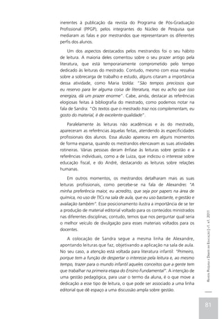 inerentes à publicação da revista do Programa de Pós-Graduação
Profissional (PPGP), pelos integrantes do Núcleo de Pesquisa que
mediaram as falas e por mestrandos que representaram os diferentes
perfis dos alunos.

     Um dos aspectos destacados pelos mestrandos foi o seu hábito
de leitura. A maioria deles comentou sobre o seu prazer antigo pela
literatura, que está temporariamente comprometido pelo tempo
dedicado às leituras do mestrado. Contudo, mesmo com essa ressalva
sobre a sobrecarga de trabalho e estudo, alguns citaram a importância
dessa atividade, como Maria Izolda: “São tempos preciosos que
eu reservo para ler alguma coisa de literatura, mas eu acho que isso
energiza, dá um prazer enorme”. Cabe, ainda, destacar as referências
elogiosas feitas à bibliografia do mestrado, como podemos notar na
fala de Sandra: “Os textos que o mestrado traz nos complementam, eu
gosto do material, é de excelente qualidade”.

    Paralelamente às leituras não acadêmicas e às do mestrado,
apareceram as referências àquelas feitas, atendendo às especificidades
profissionais dos alunos. Essa alusão apareceu em alguns momentos
de forma esparsa, quando os mestrandos elencavam as suas atividades
rotineiras. Várias pessoas deram ênfase às leituras sobre gestão e a
referências individuais, como a de Luiza, que indicou o interesse sobre
educação fiscal, e do André, destacando as leituras sobre relações
humanas.

     Em outros momentos, os mestrandos detalharam mais as suas
leituras profissionais, como percebe-se na fala de Alexandre: “A
minha preferência maior, eu acredito, que seja por papers na área de
química, no uso de TICs na sala de aula, que eu uso bastante, e gestão e
avaliação também”. Esse posicionamento ilustra a importância de se ter
a produção de material editorial voltado para os conteúdos ministrados
                                                                           Revista Pesquisa e Debate em Educação | v1. n1. 2011

nas diferentes disciplinas; contudo, temos que nos perguntar qual seria
o melhor veículo de divulgação para esses materiais voltados para os
docentes.

    A colocação de Sandra segue a mesma linha de Alexandre,
apontando leituras que faz, objetivando a aplicação na sala de aula.
No seu caso, a atenção está voltada para literatura infantil: “Primeiro,
porque tem a função de despertar o interesse pela leitura e, ao mesmo
tempo, trazer para o mundo infantil aqueles conceitos que a gente tem
que trabalhar na primeira etapa do Ensino Fundamental”. A intenção de
uma gestão pedagógica, para usar o termo da aluna, é o que move a
dedicação a esse tipo de leitura, o que pode ser associado a uma linha
editorial que dê espaço a uma discussão ampla sobre gestão.


                                                                           81
 