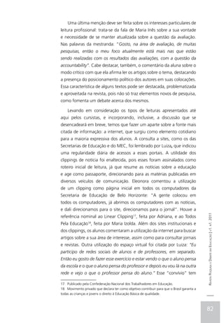 Uma última menção deve ser feita sobre os interesses particulares de
leitura profissional: trata-se da fala de Maria Inês sobre a sua vontade
e necessidade de se manter atualizada sobre a questão da avaliação.
Nas palavras da mestranda: “Gosto, na área de avaliação, de muitas
pesquisas, então o meu foco atualmente está mais nas que estão
sendo realizadas com os resultados das avaliações, com a questão da
accountability”. Cabe destacar, também, o comentário da aluna sobre o
modo crítico com que ela afirma ler os artigos sobre o tema, destacando
a presença do posicionamento político dos autores em suas colocações.
Essa característica de alguns textos pode ser destacada, problematizada
e aproveitada na revista, pois não só traz elementos novos de pesquisa,
como fomenta um debate acerca dos mesmos.

    Levando em consideração os tipos de leituras apresentados até
aqui pelos cursistas, e incorporando, inclusive, a discussão que se
desencadeará em breve, temos que fazer um aparte sobre a fonte mais
citada de informação: a internet, que surgiu como elemento cotidiano
para a maioria expressiva dos alunos. A consulta a sites, como os das
Secretarias de Educação e do MEC, foi lembrado por Luiza, que indicou
uma regularidade diária de acessos a esses portais. A utilidade dos
clippings de notícia foi enaltecida, pois esses foram assinalados como
roteiro inicial de leitura, já que resume as notícias sobre a educação
e age como passaporte, direcionando para as matérias publicadas em
diversos veículos de comunicação. Eleonora comentou a utilização
de um clipping como página inicial em todos os computadores da
Secretaria de Educação de Belo Horizonte: “A gente colocou em
todos os computadores, já abrimos os computadores com as notícias,
e dali direcionamos para o site, direcionamos para o jornal”. Houve a                       Revista Pesquisa e Debate em Educação | v1. n1. 2011
referência nominal ao Linear Clipping17, feita por Adriana, e ao Todos
Pela Educação18, feita por Maria Izolda. Além dos sites institucionais e
dos clippings, os alunos comentaram a utilização da internet para buscar
artigos sobre a sua área de interesse, assim como para consultar jornais
e revistas. Outra utilização do espaço virtual foi citada por Luiza: “Eu
participo de redes sociais de alunos e de professores, em separado.
Então eu gosto de fazer esse exercício e estar vendo o que o aluno pensa
da escola e o que o aluno pensa do professor e depois eu vou lá na outra
rede e vejo o que o professor pensa do aluno.” Esse “convívio” tem

17 Publicado pela Confederação Nacional dos Trabalhadores em Educação.
18 Movimento privado que declara ter como objetivo contribuir para que o Brasil garanta a
todas as crianças e jovens o direito à Educação Básica de qualidade.



                                                                                            82
 