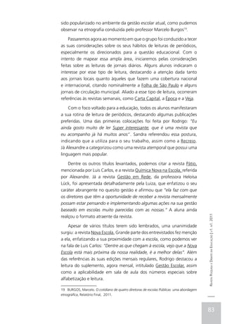sido popularizado no ambiente da gestão escolar atual, como pudemos
observar na etnografia conduzida pelo professor Marcelo Burgos19.

    Passaremos agora ao momento em que o grupo foi conduzido a tecer
as suas considerações sobre os seus hábitos de leituras de periódicos,
especialmente os direcionados para a questão educacional. Com o
intento de mapear essa ampla área, iniciaremos pelas considerações
feitas sobre as leituras de jornais diários. Alguns alunos indicaram o
interesse por esse tipo de leitura, destacando a atenção dada tanto
aos jornais locais quanto àqueles que fazem uma cobertura nacional
e internacional, citando nominalmente a Folha de São Paulo e alguns
jornais de circulação municipal. Aliado a esse tipo de leitura, ocorreram
referências às revistas semanais, como Carta Capital, a Época e a Veja.

    Com o foco voltado para a educação, todos os alunos manifestaram
a sua rotina de leitura de periódicos, destacando algumas publicações
preferidas. Uma das primeiras colocações foi feita por Rodrigo: “Eu
ainda gosto muito de ler Super interessante, que é uma revista que
eu acompanho já há muitos anos”. Sandra referendou essa postura,
indicando que a utiliza para o seu trabalho, assim como a Recreio.
Já Alexandre a categorizou como uma revista atemporal que possui uma
linguagem mais popular.

    Dentre os outros títulos levantados, podemos citar a revista Pátio,
mencionada por Luis Carlos, e a revista Química Nova na Escola, referida
por Alexandre. Já a revista Gestão em Rede, da professora Heloísa
Lück, foi apresentada detalhadamente pela Luiza, que enfatizou o seu
caráter abrangente no quesito gestão e afirmou que “ela faz com que
os diretores que têm a oportunidade de receber a revista mensalmente
possam estar pensando e implementando algumas ações na sua gestão
baseado em escolas muito parecidas com as nossas.” A aluna ainda                         Revista Pesquisa e Debate em Educação | v1. n1. 2011
realçou o formato atraente da revista.

     Apesar de vários títulos terem sido lembrados, uma unanimidade
surgiu: a revista Nova Escola. Grande parte dos entrevistados fez menção
a ela, enfatizando a sua proximidade com a escola, como podemos ver
na fala de Luis Carlos: “Dentre as que chegam à escola, vejo que a Nova
Escola está mais próxima da nossa realidade, é a melhor delas”. Além
das referências às suas edições mensais regulares, Rodrigo destacou a
leitura do suplemento, agora mensal, intitulado Gestão Escolar, assim
como a aplicabilidade em sala de aula dos números especiais sobre
alfabetização e leitura.

19 BURGOS, Marcelo. O cotidiano de quatro diretoras de escolas Públicas: uma abordagem
etnográfica, Relatório Final, 2011.



                                                                                         83
 