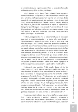 se ter notícia de outras experiências se reflete na busca de informações
embasadas, como vários cursistas assinalaram.

     A colocação de Sandra aponta para a importância de uma leitura
aprofundada dessas boas práticas: “Existe um referencial conceitual que
criou tal prática, ela foi pensada com um objetivo, tem uma meta. Então,
quando ela está se desenvolvendo, que resultados a curto, longo e médio
prazo, e que diferença isso fez naquele contexto, naquela realidade,
até porque as pessoas têm a tendência de pegar as experiências e
transportar ipsis litteris para a sua realidade?” As expectativas de nossos
leitores são, por um lado, de encontrar em uma revista eco para as suas
preocupações e, por outro, se deparar com ideias comprovadamente
bem sucedidas para se espelharem.

    Contudo, essa perspectiva não se estaciona na busca de reportagens
superficiais e descontextualizadas – a busca pela profundidade e
contextualização fica patente na fala anterior de Sandra, assim como a que
foi elaborada por Luiza: “É muito interessante quando nós podemos ler
uma revista que retrata a nossa realidade, que nós possamos nos identificar
com aquela ação que o gestor fez e que nós possamos também tentar fazer
não da mesma forma, naturalmente, mas adaptando à nossa realidade”.
Essa análise em profundidade, proposta na visão de Maria Inês, deveria
incorporar as Ciências Sociais: “Uma revista que tivesse também alguma
abordagem, que eu particularmente gosto muito, das pessoas que fazem
Ciências Sociais. Eu acho que dá uma visão ampla, pois sempre existem
várias outras questões envolvidas”. Sendo assim, temos a proposta de
analisar as experiências exitosas com o suporte teórico multidisciplinar.

    Desdobrando essa questão, André propôs “buscar dentro dos
próprios alunos do curso boas experiências que eles vivenciaram nos
seus ambientes escolares, e trazer estas experiências através da revista”.
Essa possibilidade de incorporação dos alunos na revista foi também
                                                                              Revista Pesquisa e Debate em Educação | v1. n1. 2011

proposta por Fernando Reimers: “Vocês pensam que seria interessante
estudantes do Mestrado Profissional, pessoas como vocês, escrevendo
artigos para a revista sobre práticas de gestão, sobre inovação, sobre
dilemas que estão em voga? De um modo geral, artigos curtos. Como
vocês veem esta possibilidade? Vocês argumentam que seria muito bom
termos a perspectiva da gestão dos cientistas sociais, mas penso que
seria interessante levarmos em consideração as opiniões dos líderes, dos
gestores, das pessoas que estão inseridas na realidade educativa.”

    Dando sequência imediata à fala de Fernando Reimers, a professora
Beatriz Teixeira acrescentou as seguintes colocações: “Creio que os
alunos do mestrado, e acho que essa deve ser uma função do mestrado,
devam absorver os referenciais citados pela Maria Inês para produzirem


                                                                              85
 