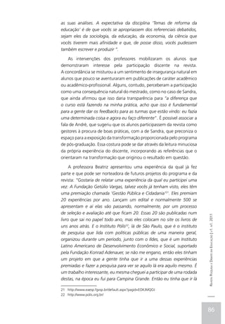 as suas análises. A expectativa da disciplina ‘Temas de reforma da
educação’ é de que vocês se apropriassem dos referenciais debatidos,
sejam eles da sociologia, da educação, da economia, da ciência que
vocês tiverem mais afinidade e que, de posse disso, vocês pudessem
também escrever e produzir “.

    As intervenções dos professores mobilizaram os alunos que
demonstraram interesse pela participação discente na revista.
A concordância se misturou a um sentimento de insegurança natural em
alunos que pouco se aventuraram em publicações de caráter acadêmico
ou acadêmico-profissional. Alguns, contudo, perceberam a participação
como uma consequência natural do mestrado, como no caso de Sandra,
que ainda afirmou que isso daria transparência para “a diferença que
o curso está fazendo na minha prática, acho que isso é fundamental
para a gente dar os feedbacks para as turmas que estão vindo: eu fazia
uma determinada coisa e agora eu faço diferente”. É possível associar a
fala de André, que sugeriu que os alunos participassem da revista como
gestores à procura de boas práticas, com a de Sandra, que preconiza o
espaço para a exposição da transformação proporcionada pelo programa
de pós-graduação. Essa costura pode se dar através da leitura minuciosa
da própria experiência do discente, incorporando as referências que o
orientaram na transformação que originou o resultado em questão.

     A professora Beatriz apresentou uma experiência da qual já fez
parte e que pode ser norteadora de futuros projetos do programa e da
revista: ”Gostaria de relatar uma experiência da qual eu participei uma
vez. A Fundação Getúlio Vargas, talvez vocês já tenham visto, eles têm
uma premiação chamada ‘Gestão Pública e Cidadania’21. Eles premiam
20 experiências por ano. Lançam um edital e normalmente 500 se
apresentam e aí elas vão passando, normalmente, por um processo
de seleção e avaliação até que ficam 20. Essas 20 são publicadas num        Revista Pesquisa e Debate em Educação | v1. n1. 2011

livro que sai no papel todo ano, mas eles colocam no site os livros de
uns anos atrás. E o Instituto Pólis22, lá de São Paulo, que é o instituto
de pesquisa que lida com políticas públicas de uma maneira geral,
organizou durante um período, junto com o Ildes, que é um Instituto
Latino Americano de Desenvolvimento Econômico e Social, suportado
pela Fundação Konrad Adenauer, se não me engano, então eles tinham
um projeto em que a gente tinha que ir a uma dessas experiências
premiadas e fazer a pesquisa para ver se aquilo lá era aquilo mesmo. É
um trabalho interessante, eu mesma cheguei a participar de uma rodada
destas, na época eu fui para Campina Grande. Então eu tinha que ir lá

21 http://www.eaesp.fgvsp.br/default.aspx?pagid=EOKJMQOJ
22 http://www.polis.org.br/



                                                                            86
 