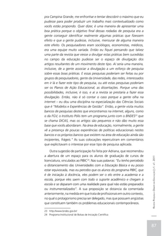 pra Campina Grande, me enfronhar e tentar descobrir o máximo que eu
pudesse para poder produzir um trabalho mais contextualizado como
vocês estão propondo. Quer dizer, é uma maneira de apresentar uma
boa prática porque o objetivo final dessas rodadas de pesquisa era a
gente conseguir identificar realmente algumas práticas que fizessem
efeito e que a gente pudesse, inclusive, mensurar de alguma maneira
este efeito. Os pesquisadores eram sociólogos, economistas, médicos,
era uma equipe muito variada. Então eu fiquei pensando que talvez
uma parte da revista que viesse a divulgar estas práticas bem sucedidas
no campo da educação pudesse ser o espaço de divulgação dos
artigos resultantes de um movimento deste tipo. Aí seria uma maneira,
inclusive, de a gente associar a divulgação a um esforço de pesquisa
sobre essas boas práticas. E essas pesquisas poderiam ser feitas ou por
grupos de pesquisadores, gente da Universidade, das redes, interessados
em ir lá e fazer este tipo de pesquisa, ou até estas pesquisas poderiam
ser os Planos de Ação Educacional, as dissertações. Porque uma das
possibilidades, inclusive, é isso, e aí a revista se prestaria a fazer essa
divulgação. Então, não é só contar o caso porque a gente olha na
internet – eu dou uma disciplina na especialização das Ciências Sociais
que é “Modelos e Experiências de Gestão”. Então, a gente visita muitos
bancos de pesquisas destes que encontramos na internet, alguns, como
o da FGV, o Instituto Pólis tem um programa junto com o BNDES23 que
se chama DICAS, mas os artigos são pequenos e não dão muito essa
base que vocês abordaram. Na área de educação, normalmente, a gente
vê a presença de poucas experiências de políticas educacionais nestes
bancos e os próprios bancos que existem na área de educação ainda são
incipientes, frágeis.” As suas colocações repercutiram em comentários
que explicitavam o interesse por esse tipo de pesquisa aplicada.

    Outra sugestão de participação foi feita por Adriana, que recomendou
a abertura de um espaço para os alunos de graduação de cursos de
                                                                              Revista Pesquisa e Debate em Educação | v1. n1. 2011

licenciatura, vinculados ao PIBIC24. Nas suas palavras: “Eu tenho percebido
o distanciamento das Universidades com a Educação Básica e eu posso
estar equivocada, mas eu percebo que os alunos do programa PIBIC, que
é de iniciação à docência, eles podem ser o elo entre a academia e a
escola, porque eles saem com todo o suporte acadêmico e chegam à
escola e se deparam com uma realidade para qual não estão preparados
ou instrumentalizados”. A sua proposição se distancia da comentada
anteriormente, na medida em que trata de profissionais em outro contexto,
no qual o protagonismo precisa ser delegado, mas que possuem angústias
que constituem também os problemas educacionais contemporâneos.

23 http://www.bndes.gov.br/
24 Programa Institucional de Bolsas de Iniciação Científica



                                                                              87
 
