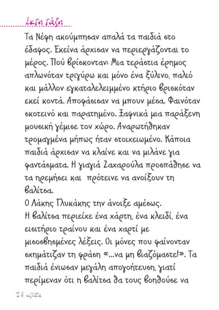 24 σελίδα
έκτη τάξη
Τα Νέφη ακούµπησαν απαλά τα παιδιά στο
έδαφος. Εκείνα άρχισαν να περιεργάζονται το
µέρος. Πού βρίσκονταν; Μια τεράστια έρηµος
απλωνόταν τριγύρω και µόνο ένα ξύλινο, παλιό
και µάλλον εγκαταλελειµµένο κτήριο βρισκόταν
εκεί κοντά. Αποφάσισαν να µπουν µέσα. Φαινόταν
σκοτεινό και παρατηµένο. Ξαφνικά µια παράξενη
µουσική γέµισε τον χώρο. Αναρωτήθηκαν
τροµαγµένα µήπως ήταν στοιχειωµένο. Κάποια
παιδιά άρχισαν να κλαίνε και να µιλάνε για
φαντάσµατα. Η γιαγιά Ζαχαρούλα προσπάθησε να
τα ηρεµήσει και πρότεινε να ανοίξουν τη
βαλίτσα.
Ο Λάκης Γλυκάκης την άνοιξε αµέσως.
Η βαλίτσα περιείχε ένα χάρτη, ένα κλειδί, ένα
εισιτήριο τραίνου και ένα χαρτί µε
µισοσβησµένες λέξεις. Οι µόνες που φαίνονταν
σχηµάτιζαν τη φράση «…να µη βιαζόµαστε!». Τα
παιδιά ένιωσαν µεγάλη απογοήτευση, γιατί
περίµεναν ότι η βαλίτσα θα τους βοηθούσε να
 