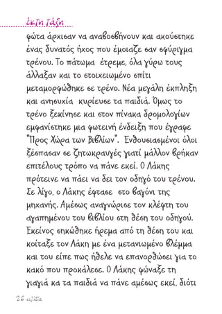 26 σελίδα
έκτη τάξη
φώτα άρχισαν να αναβοσβήνουν και ακούστηκε
ένας δυνατός ήχος που έµοιαζε σαν σφύριγµα
τρένου. Το πάτωµα έτρεµε, όλα γύρω τους
άλλαξαν και το στοιχειωµένο σπίτι
µεταµορφώθηκε σε τρένο. Νέα µεγάλη έκπληξη
και ανησυχία κυρίευσε τα παιδιά. Όµως το
τρένο ξεκίνησε και στον πίνακα δροµολογίων
εµφανίστηκε µια φωτεινή ένδειξη που έγραφε
"Προς Χώρα των Βιβλίων". Ενθουσιασµένοι όλοι
ξέσπασαν σε ζητωκραυγές γιατί µάλλον βρήκαν
επιτέλους τρόπο να πάνε εκεί. Ο Λάκης
πρότεινε να πάει να δει τον οδηγό του τρένου.
Σε λίγο, ο Λάκης έφτασε στο βαγόνι της
µηχανής. Αµέσως αναγνώρισε τον κλέφτη του
αγαπηµένου του βιβλίου στη θέση του οδηγού.
Εκείνος σηκώθηκε ήρεµα από τη θέση του και
κοίταξε τον Λάκη µε ένα µετανιωµένο βλέµµα
και του είπε πως ήθελε να επανορθώσει για το
κακό που προκάλεσε. Ο Λάκης φώναξε τη
γιαγιά κα τα παιδιά να πάνε αµέσως εκεί, διότι
 