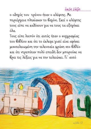 σελίδα 27
έκτη τάξη
ο οδηγός του τρένου ήταν ο κλέφτης. Με
περιέργεια πλησίασαν το βαγόνι. Εκεί ο κλέφτης
τους είπε να καθίσουν για να τους τα εξηγήσει
όλα.
Τους είπε λοιπόν ότι αυτός ήταν ο συγγραφέας
του βιβλίου και ότι το έκλεψε γιατί είχε αφήσει
µισοτελειωµένη την τελευταία φράση στο βιβλίο
και ότι ντρεπόταν πολύ επειδή δεν µπορούσε να
βρει τις λέξεις για να την τελειώσει. Γι’ αυτό
 
