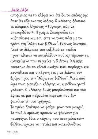 28 σελίδα
έκτη τάξη
αποφάσισε να το κλέψει και ότι θα το επέστρεφε
όταν θα έβρισκε τις λέξεις. Ο κλέφτης ξέσπασε
σε κλάµατα λέγοντας «Συγνώµη, πώς να
επανορθώσω;». Η γιαγιά Ζαχαρούλα τον
καθησύχασε και του είπε να τους πάει µε το
τρένο στη "Χώρα των Βιβλίων". Εκείνος δέχτηκε.
Κατά τη διάρκεια του ταξιδιού τα παιδιά
προσπάθησαν να καταλάβουν πού χρησίµευαν τα
αντικείµενα που περιείχε η βαλίτσα. Ο Λάκης
σκέφτηκε ότι το κλειδί ανοίγει κάτι περίεργο και
ασυνήθιστο και ο χάρτης ίσως να δείχνει τον
δρόµο προς την "Χώρα των Βιβλίων". Μετά από
ώρα τους φώναξε ο κλέφτης να κατέβουν γιατί
φτάσανε. Ο κλέφτης όµως µπερδεύτηκε και του
άφησε σε µια παγωµένη περιοχή που δεν
φαινόταν τίποτα τριγύρω.
Το τρένο ξεκίνησε να φεύγει µόνο του µακριά.
Τα παιδιά αµέσως άρχισαν να ψάχνουν για
καταφύγιο. Τότε ο χάρτης που ήταν µέσα στην
βαλίτσα άρχισε να πετάει και κατευθύνθηκε
 