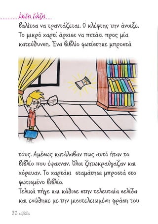 32 σελίδα
έκτη τάξη
βαλίτσα να τραντάζεται. Ο κλέφτης την άνοιξε.
Το µικρό χαρτί άρχισε να πετάει προς µία
κατεύθυνση. Ένα βιβλίο φωτίστηκε µπροστά
τους. Αµέσως κατάλαβαν πως αυτό ήταν το
βιβλίο που έψαχναν. Όλοι ζητωκραύγαζαν και
χόρευαν. Το χαρτάκι σταµάτησε µπροστά στο
φωτισµένο βιβλίο.
Τελικά πήγε και κάθισε στην τελευταία σελίδα
και ενώθηκε µε την µισοτελειωµένη φράση του
 