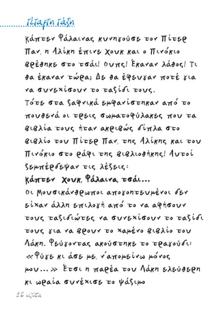 16 σελίδα
Κάπτεν Φάλαινας κυνηγούσε τον Πίτερ
Παν, η Αλίκη έπινε Χουκ και ο Πινόκιο
βρέθηκε στο τσάι! Ουπς! Έκαναν λάθος! Τι
θα έκαναν τώρα; Δε θα έφευγαν ποτέ για
να συνεχίσουν το ταξίδι τους.
Τότε στα ξαφνικά εµφανίστηκαν από το
πουθενά οι τρεις σωµατοφύλακες που τα
βιβλία τους ήταν ακριβώς δίπλα στο
βιβλίο του Πίτερ Παν, της Αλίκης και του
Πινόκιο στο ράφι της βιβλιοθήκης! Αυτοί
ξεµπέρδεψαν τις λέξεις:
Κάπτεν Χουκ, Φάλαινα, τσάι…
Οι Μουσικάνθρωποι απογοητευµένοι δεν
είχαν άλλη επιλογή από το να αφήσουν
τους ταξιδιώτες να συνεχίσουν το ταξίδι
τους για να βρουν το χαµένο βιβλίο του
Λάκη. Φεύγοντας ακούστηκε το τραγούδι:
«Φύγε κι άσε µε, ν’αποµείνω µόνος
µου…» Έτσι η παρέα του Λάκη ελεύθερη
κι ωραία συνέχισε το ψάξιµο
τέταρτη τάξη
 