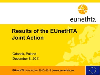 Results of the EUnetHTA
 Joint Action

  Gdansk, Poland
  December 8, 2011


  EUnetHTA Joint Action 2010–2012 | www.eunethta.eu
EUnetHTA | European network for Health Technology Assessment | www.eunethta.eu   Joint Action 2010–2012
 