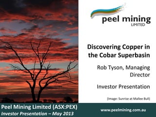 Discovering Copper in
the Cobar Superbasin
Rob Tyson, Managing
Director
Investor Presentation
(Image: Sunrise at Mallee Bull)
Peel Mining Limited (ASX:PEX)
Investor Presentation – May 2013
www.peelmining.com.au
 