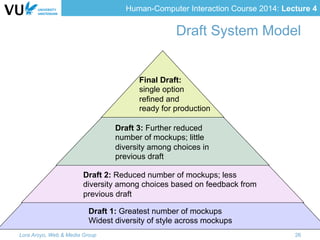 Human-Computer Interaction Course 2014: Lecture 4
Draft System Model
Draft 1: Greatest number of mockups
Widest diversity of style across mockups
Draft 2: Reduced number of mockups; less
diversity among choices based on feedback from
previous draft
Draft 3: Further reduced
number of mockups; little
diversity among choices in
previous draft
Final Draft:
single option
refined and
ready for production
Lora Aroyo, Web & Media Group 26
 