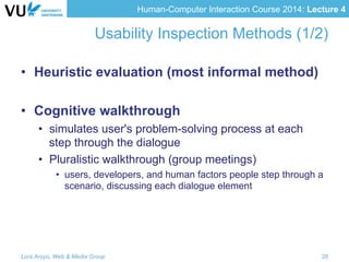 Human-Computer Interaction Course 2014: Lecture 4
Usability Inspection Methods (1/2)
•  Heuristic evaluation (most informal method)
•  Cognitive walkthrough
•  simulates user's problem-solving process at each
step through the dialogue
•  Pluralistic walkthrough (group meetings)
•  users, developers, and human factors people step through a
scenario, discussing each dialogue element
Lora Aroyo, Web & Media Group 28
 