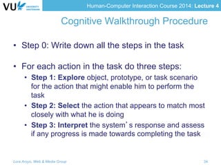 Human-Computer Interaction Course 2014: Lecture 4
Cognitive Walkthrough Procedure
•  Step 0: Write down all the steps in the task
•  For each action in the task do three steps:
•  Step 1: Explore object, prototype, or task scenario
for the action that might enable him to perform the
task
•  Step 2: Select the action that appears to match most
closely with what he is doing
•  Step 3: Interpret the system’s response and assess
if any progress is made towards completing the task
Lora Aroyo, Web & Media Group 34
 