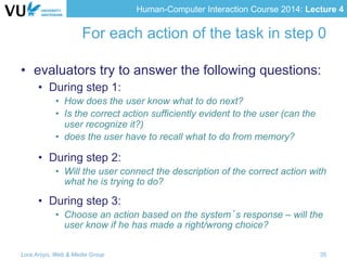 Human-Computer Interaction Course 2014: Lecture 4
For each action of the task in step 0
•  evaluators try to answer the following questions:
•  During step 1:
•  How does the user know what to do next?
•  Is the correct action sufficiently evident to the user (can the
user recognize it?)
•  does the user have to recall what to do from memory?
•  During step 2:
•  Will the user connect the description of the correct action with
what he is trying to do?
•  During step 3:
•  Choose an action based on the system’s response – will the
user know if he has made a right/wrong choice?
Lora Aroyo, Web & Media Group 35
 