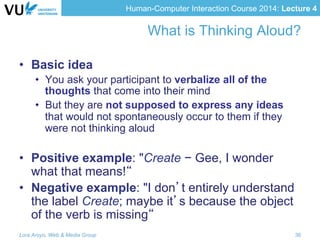 Human-Computer Interaction Course 2014: Lecture 4
What is Thinking Aloud?
•  Basic idea
•  You ask your participant to verbalize all of the
thoughts that come into their mind
•  But they are not supposed to express any ideas
that would not spontaneously occur to them if they
were not thinking aloud
•  Positive example: "Create − Gee, I wonder
what that means!“
•  Negative example: "I don’t entirely understand
the label Create; maybe it’s because the object
of the verb is missing“
Lora Aroyo, Web & Media Group 36
 
