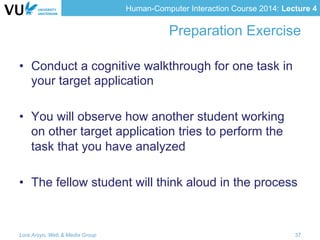 Human-Computer Interaction Course 2014: Lecture 4
Preparation Exercise
•  Conduct a cognitive walkthrough for one task in
your target application
•  You will observe how another student working
on other target application tries to perform the
task that you have analyzed
•  The fellow student will think aloud in the process
Lora Aroyo, Web & Media Group 37
 