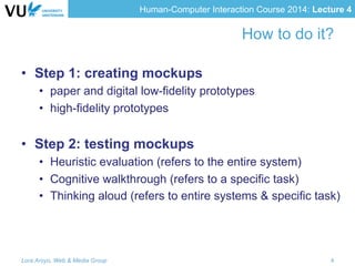 Human-Computer Interaction Course 2014: Lecture 4
How to do it?
•  Step 1: creating mockups
•  paper and digital low-fidelity prototypes
•  high-fidelity prototypes
•  Step 2: testing mockups
•  Heuristic evaluation (refers to the entire system)
•  Cognitive walkthrough (refers to a specific task)
•  Thinking aloud (refers to entire systems & specific task)
Lora Aroyo, Web & Media Group 4
 