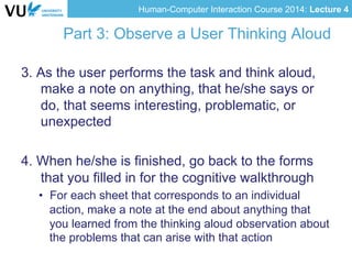 Human-Computer Interaction Course 2014: Lecture 4
Part 3: Observe a User Thinking Aloud
3. As the user performs the task and think aloud,
make a note on anything, that he/she says or
do, that seems interesting, problematic, or
unexpected
4. When he/she is finished, go back to the forms
that you filled in for the cognitive walkthrough
•  For each sheet that corresponds to an individual
action, make a note at the end about anything that
you learned from the thinking aloud observation about
the problems that can arise with that action
 