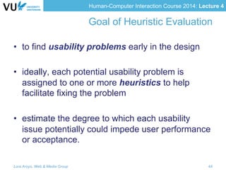Human-Computer Interaction Course 2014: Lecture 4
Goal of Heuristic Evaluation
•  to find usability problems early in the design
•  ideally, each potential usability problem is
assigned to one or more heuristics to help
facilitate fixing the problem
•  estimate the degree to which each usability
issue potentially could impede user performance
or acceptance.
Lora Aroyo, Web & Media Group 44
 