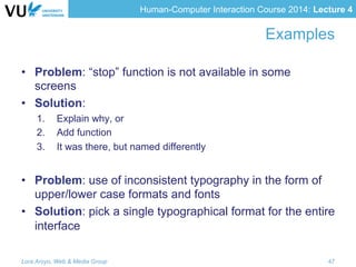 Human-Computer Interaction Course 2014: Lecture 4
Examples
•  Problem: “stop” function is not available in some
screens
•  Solution:
1.  Explain why, or
2.  Add function
3.  It was there, but named differently
•  Problem: use of inconsistent typography in the form of
upper/lower case formats and fonts
•  Solution: pick a single typographical format for the entire
interface
Lora Aroyo, Web & Media Group 47
 