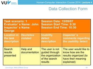 Human-Computer Interaction Course 2014: Lecture 4
Task scenario: 1
Evaluator’s Name: John
Inspector’s Name:
George
Session Date: 15/09/07
Session Start Time: 9:30
Session End Time: 10:30
Location in
the task
description
Heuristics
violated
Usability
defect
description
Inspector’s
comments regarding
the usability detect
Search
results
presented
Help and
documentation
The user is not
guided through
the organization
of the search
results
The user would like to
know how are the
results organized (to
have their meaning
explained)
Data Collection Form
Lora Aroyo, Web & Media Group 49
 
