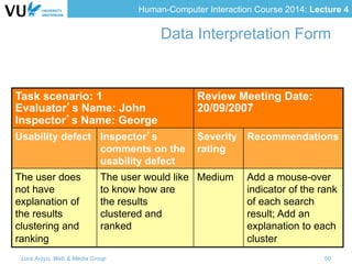 Human-Computer Interaction Course 2014: Lecture 4
Task scenario: 1
Evaluator’s Name: John
Inspector’s Name: George
Review Meeting Date:
20/09/2007
Usability defect Inspector’s
comments on the
usability defect
Severity
rating
Recommendations
The user does
not have
explanation of
the results
clustering and
ranking
The user would like
to know how are
the results
clustered and
ranked
Medium Add a mouse-over
indicator of the rank
of each search
result; Add an
explanation to each
cluster
Data Interpretation Form
Lora Aroyo, Web & Media Group 50
 