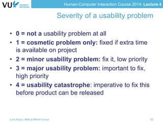 Human-Computer Interaction Course 2014: Lecture 4
Severity of a usability problem
•  0 = not a usability problem at all
•  1 = cosmetic problem only: fixed if extra time
is available on project
•  2 = minor usability problem: fix it, low priority
•  3 = major usability problem: important to fix,
high priority
•  4 = usability catastrophe: imperative to fix this
before product can be released
Lora Aroyo, Web & Media Group 52
 