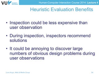 Human-Computer Interaction Course 2014: Lecture 4
Heuristic Evaluation Benefits
•  Inspection could be less expensive than
user observation
•  During inspection, inspectors recommend
solutions
•  It could be annoying to discover large
numbers of obvious design problems during
user observations
Lora Aroyo, Web & Media Group 54
 