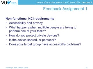 Human-Computer Interaction Course 2014: Lecture 4
Feedback Assignment 1
Non-functional HCI requirements
•  Accessibility and privacy
•  What happens when multiple people are trying to
perform one of your tasks?
•  How do you protect private devices?
•  Is the device shared, or personal?
•  Does your target group have accessibility problems?
Lora Aroyo, Web & Media Group 61
 