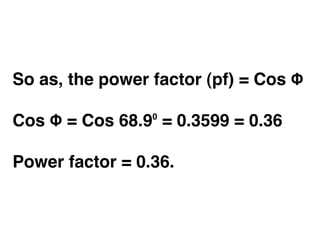So as, the power factor (pf) = Cos Φ

Cos Φ = Cos 68.9⁰ = 0.3599 = 0.36

Power factor = 0.36.
 