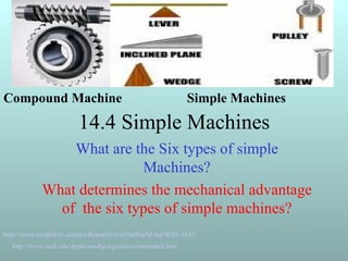 14.4 Simple Machines  What are the Six types of simple Machines? What determines the mechanical advantage of  the six types of simple machines? http://www.nvsd44.bc.ca/sites/ReportsViewOnePopM.asp?RID=3812   http://www.uark.edu/depts/aeedhp/agscience/simpmach.htm   Compound Machine Simple Machines 