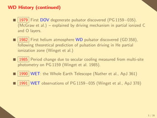 WD History (continued)

  s    1979 First DOV degenerate pulsator discovered (PG 1159−035).
      (McGraw et al.) – explained by driving mechanism in partial ionized C
      and O layers.

  s    1982 First helium atmosphere WD pulsator discovered (GD 358),
      following theoretical prediction of pulsation driving in He partial
      ionization zone (Winget et al.)

  s    1985 Period change due to secular cooling measured from multi-site
      photometry on PG 1159 (Winget et al. 1985).

  s   1990 WET: the Whole Earth Telescope (Nather et al., ApJ 361)

  s   1991 WET observations of PG 1159−035 (Winget et al., ApJ 378)




                                                                              3 / 28
 