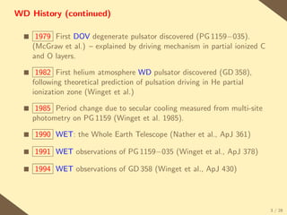 WD History (continued)

  s    1979 First DOV degenerate pulsator discovered (PG 1159−035).
      (McGraw et al.) – explained by driving mechanism in partial ionized C
      and O layers.

  s    1982 First helium atmosphere WD pulsator discovered (GD 358),
      following theoretical prediction of pulsation driving in He partial
      ionization zone (Winget et al.)

  s    1985 Period change due to secular cooling measured from multi-site
      photometry on PG 1159 (Winget et al. 1985).

  s   1990 WET: the Whole Earth Telescope (Nather et al., ApJ 361)

  s   1991 WET observations of PG 1159−035 (Winget et al., ApJ 378)

  s   1994 WET observations of GD 358 (Winget et al., ApJ 430)




                                                                              3 / 28
 