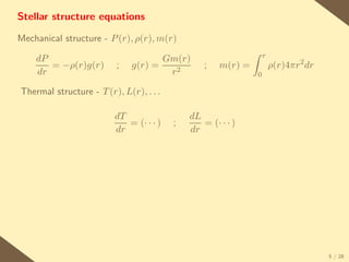 Stellar structure equations

Mechanical structure - P (r), ρ(r), m(r)
                                                                  r
    dP                               Gm(r)
       = −ρ(r)g(r)        ;   g(r) =             ;   m(r) =           ρ(r)4πr2 dr
    dr                                r2                      0

Thermal structure - T (r), L(r), . . .

                         dT                  dL
                            = (· · · )   ;      = (· · · )
                         dr                  dr




                                                                                    5 / 28
 