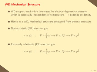 WD Mechanical Structure

  s   WD support mechanism dominated by electron degeneracy pressure,
      which is essentially independent of temperature −→ depends on density

  s   Hence in a WD, mechanical structure decoupled from thermal structure

  s   Nonrelativistic (NR) electron gas

                       3           1           5          5
                 n∝   pF    ;   P = vp −→ P ∝ PF −→ P ∝ ρ 3
                                   3

  s   Extremely relativistic (ER) electron gas
                                   1                      4
                 n∝   p3
                       F    ;                  4
                                P = cp −→ P ∝ PF −→ P ∝ ρ 3
                                   3




                                                                              7 / 28
 