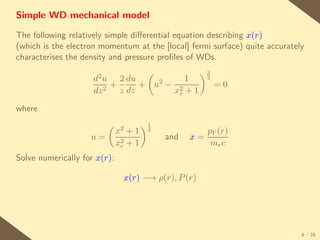 Simple WD mechanical model

The following relatively simple diﬀerential equation describing x(r)
(which is the electron momentum at the [local] fermi surface) quite accurately
characterises the density and pressure proﬁles of WDs.
                                                      3
                     d2 u       2 du          1       2
                            +        + u2 − 2             =0
                     dz 2       z dz       xc + 1

where
                                       1
                              x2 +1    2            pF (r)
                    u=                     and   x=
                              x2 + 1
                               c                     me c
Solve numerically for x(r):

                                x(r) −→ ρ(r), P (r)




                                                                             8 / 28
 