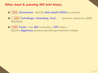 White dwarf & pulsating WD brief history

  s   1915 Astronomers: identify white dwarfs (WDs) as unusual.

  s    ∼1925 Schr¨dinger, Heisenberg, Pauli, . . . quantum mechanics (QM)
                 o
      developed.

  s    1926 Fowler: uses QM to develop a WD theory –
      electron degeneracy pressure prevents gravitational collapse.




                                                                            2 / 28
 
