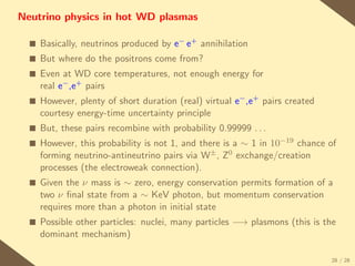 Neutrino physics in hot WD plasmas

  s   Basically, neutrinos produced by e− e+ annihilation
  s   But where do the positrons come from?
  s   Even at WD core temperatures, not enough energy for
      real e− ,e+ pairs
  s   However, plenty of short duration (real) virtual e− ,e+ pairs created
      courtesy energy-time uncertainty principle
  s   But, these pairs recombine with probability 0.99999 . . .
  s   However, this probability is not 1, and there is a ∼ 1 in 10−19 chance of
      forming neutrino-antineutrino pairs via W± , Z0 exchange/creation
      processes (the electroweak connection).
  s   Given the ν mass is ∼ zero, energy conservation permits formation of a
      two ν ﬁnal state from a ∼ KeV photon, but momentum conservation
      requires more than a photon in initial state
  s   Possible other particles: nuclei, many particles −→ plasmons (this is the
      dominant mechanism)

                                                                              28 / 28
 