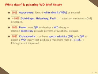 White dwarf & pulsating WD brief history

  s   1915 Astronomers: identify white dwarfs (WDs) as unusual.

  s    ∼1925 Schr¨dinger, Heisenberg, Pauli, . . . quantum mechanics (QM)
                 o
      developed.

  s    1926 Fowler: uses QM to develop a WD theory –
      electron degeneracy pressure prevents gravitational collapse.

  s    1932 Chandrasekhar: combines special relativity (SR) with QM to
      obtain a WD theory that predicts a maximum mass (∼ 1.4M )
      Eddington not impressed.




                                                                            2 / 28
 
