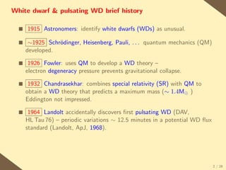 White dwarf & pulsating WD brief history

  s   1915 Astronomers: identify white dwarfs (WDs) as unusual.

  s    ∼1925 Schr¨dinger, Heisenberg, Pauli, . . . quantum mechanics (QM)
                 o
      developed.

  s    1926 Fowler: uses QM to develop a WD theory –
      electron degeneracy pressure prevents gravitational collapse.

  s    1932 Chandrasekhar: combines special relativity (SR) with QM to
      obtain a WD theory that predicts a maximum mass (∼ 1.4M )
      Eddington not impressed.

  s    1964 Landolt accidentally discovers ﬁrst pulsating WD (DAV,
      HL Tau 76) – periodic variations ∼ 12.5 minutes in a potential WD ﬂux
      standard (Landolt, ApJ, 1968).




                                                                              2 / 28
 